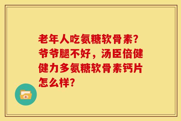 老年人吃氨糖软骨素？爷爷腿不好，汤臣倍健健力多氨糖软骨素钙片怎么样？