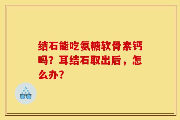 结石能吃氨糖软骨素钙吗?耳结石取出后,怎么办? 结石能吃氨糖软骨素钙吗?耳结石取出后,怎么办?