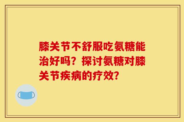 膝关节不舒服吃氨糖能好吗?探讨氨糖对膝关节的疗效? 膝关节不舒服吃氨糖能好吗?探讨氨糖对膝关节的疗效?