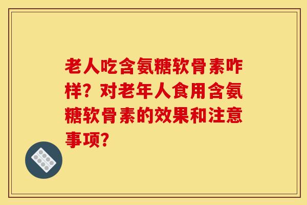 老人吃含氨糖软骨素咋样?对老年人食用含氨糖软骨素的效果和注意事项? 老人吃含氨糖软骨素咋样?对老年人食用含氨糖软骨素的效果和注意事项?
