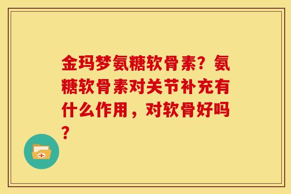 金玛梦氨糖软骨素?氨糖软骨素对关节补充有什么作用,对软骨好吗? 金玛梦氨糖软骨素?氨糖软骨素对关节补充有什么作用,对软骨好吗?