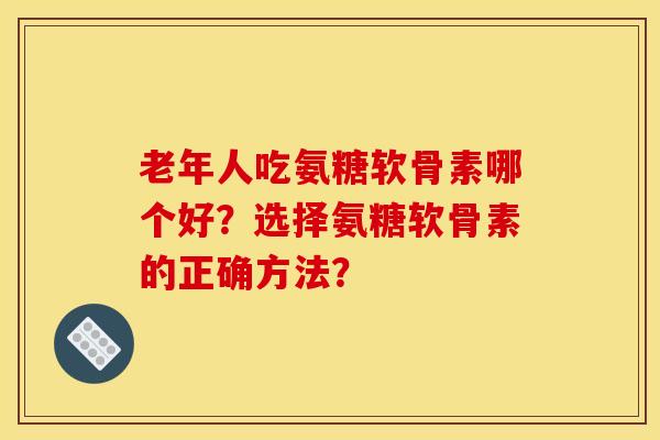 老年人吃氨糖软骨素哪个好?选择氨糖软骨素的正确方法? 老年人吃氨糖软骨素哪个好?选择氨糖软骨素的正确方法?