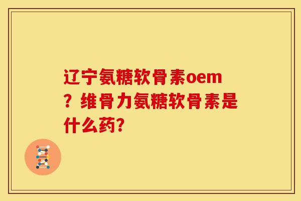 辽宁氨糖软骨素oem?维骨力氨糖软骨素是什么药? 辽宁氨糖软骨素oem?维骨力氨糖软骨素是什么药?
