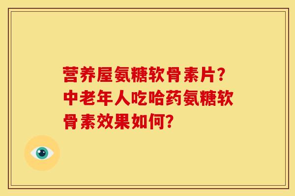 营养屋氨糖软骨素片？中老年人吃哈药氨糖软骨素效果如何？
