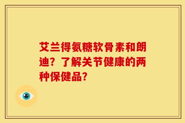 艾兰得氨糖软骨素和朗迪？了解关节健康的两种保健品？