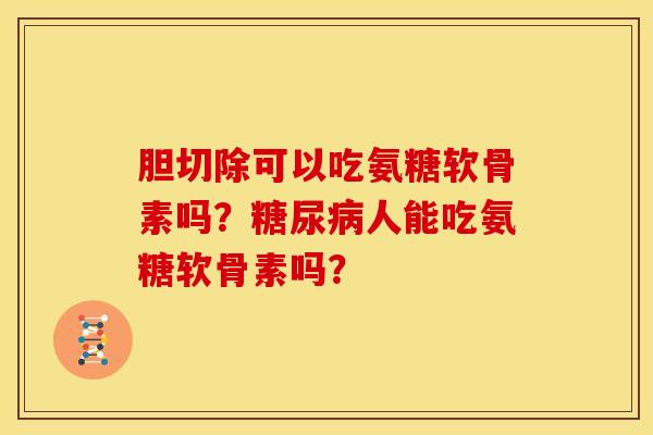 胆切除可以吃氨糖软骨素吗?人能吃氨糖软骨素吗? 胆切除可以吃氨糖软骨素吗?人能吃氨糖软骨素吗?