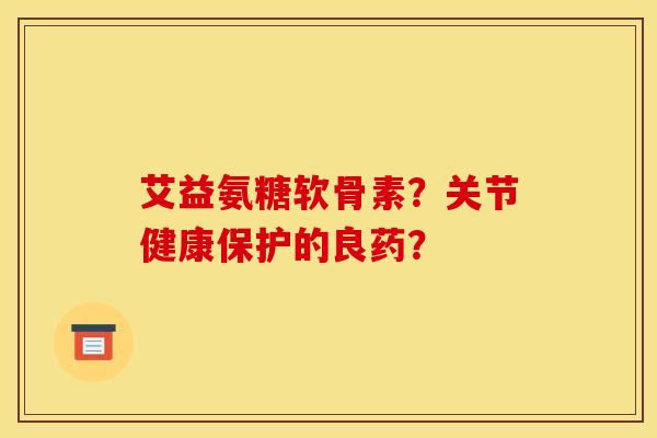艾益氨糖软骨素?关节健康保护的良药? 艾益氨糖软骨素?关节健康保护的良药?