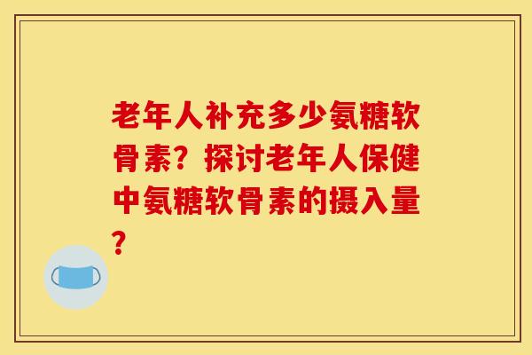 老年人补充多少氨糖软骨素?探讨老年人保健中氨糖软骨素的摄入量? 老年人补充多少氨糖软骨素?探讨老年人保健中氨糖软骨素的摄入量?
