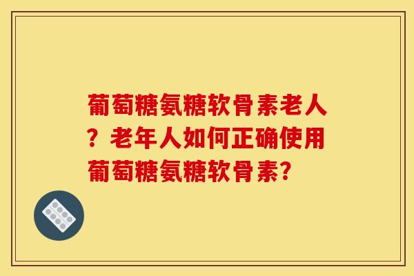 葡萄糖氨糖软骨素老人？老年人如何正确使用葡萄糖氨糖软骨素？