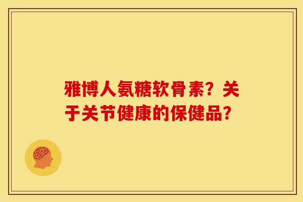 雅博人氨糖软骨素？关于关节健康的保健品？