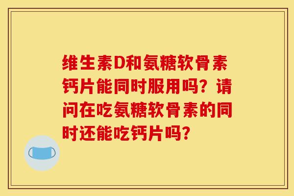 维生素D和氨糖软骨素钙片能同时服用吗？请问在吃氨糖软骨素的同时还能吃钙片吗？