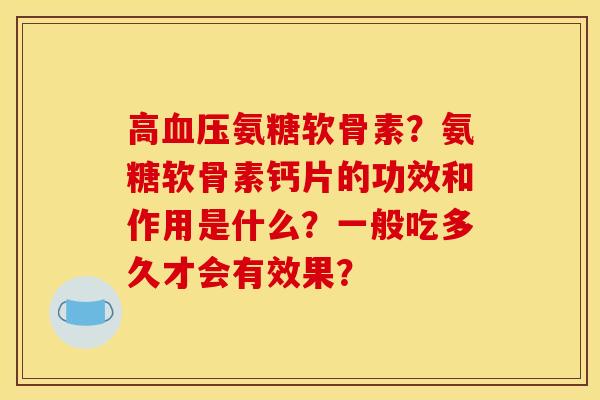 高氨糖软骨素？氨糖软骨素钙片的功效和作用是什么？一般吃多久才会有效果？