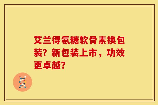 艾兰得氨糖软骨素换包装?新包装上市,功效更卓越? 艾兰得氨糖软骨素换包装?新包装上市,功效更卓越?