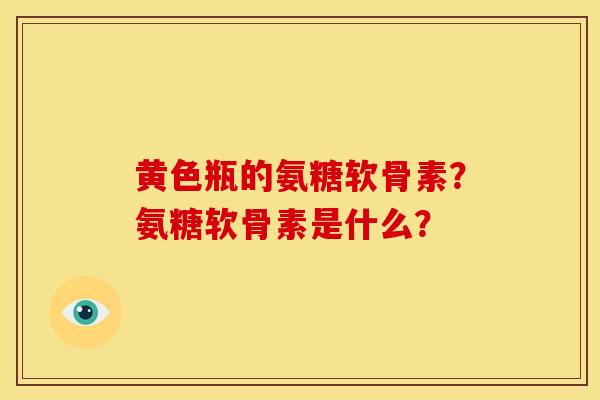 黄色瓶的氨糖软骨素？氨糖软骨素是什么？