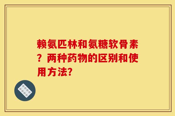 赖氨匹林和氨糖软骨素?两种的区别和使用方法? 赖氨匹林和氨糖软骨素?两种的区别和使用方法?