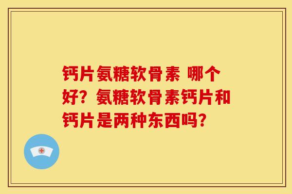钙片氨糖软骨素 哪个好？氨糖软骨素钙片和钙片是两种东西吗？