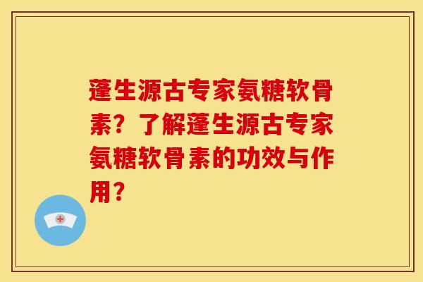 蓬生源古专家氨糖软骨素？了解蓬生源古专家氨糖软骨素的功效与作用？