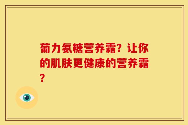 葡力氨糖营养霜?让你的更健康的营养霜? 葡力氨糖营养霜?让你的更健康的营养霜?