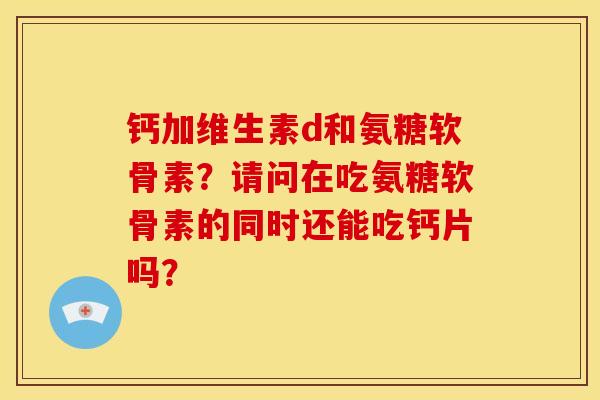 钙加维生素d和氨糖软骨素？请问在吃氨糖软骨素的同时还能吃钙片吗？