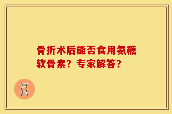 术后能否食用氨糖软骨素？专家解答？