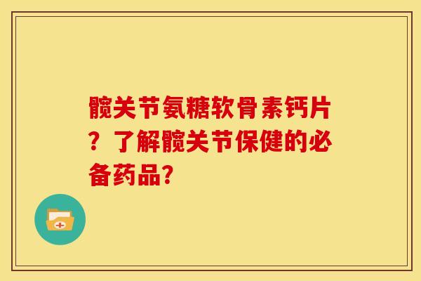 髋关节氨糖软骨素钙片?了解髋关节保健的必备药品? 髋关节氨糖软骨素钙片?了解髋关节保健的必备药品?