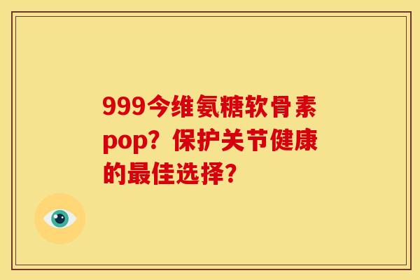 999今维氨糖软骨素pop?保护关节健康的佳选择? 999今维氨糖软骨素pop?保护关节健康的佳选择?