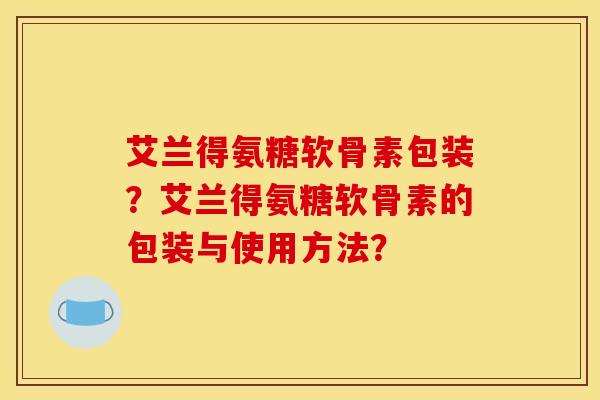 艾兰得氨糖软骨素包装？艾兰得氨糖软骨素的包装与使用方法？