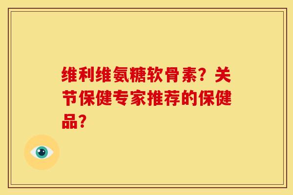 维利维氨糖软骨素?关节保健专家推荐的保健品? 维利维氨糖软骨素?关节保健专家推荐的保健品?