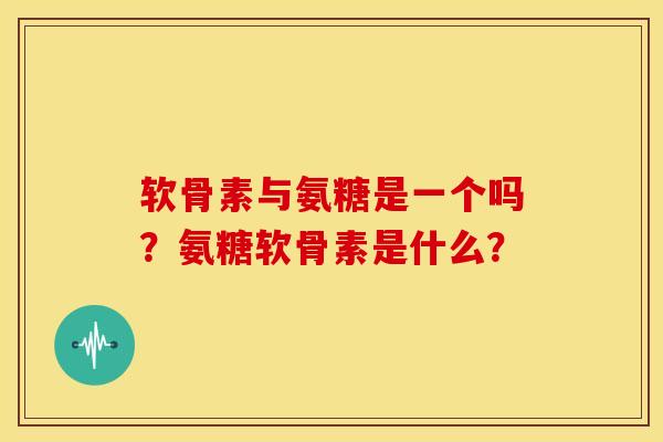 软骨素与氨糖是一个吗？氨糖软骨素是什么？