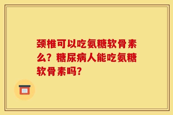 颈椎可以吃氨糖软骨素么?人能吃氨糖软骨素吗? 颈椎可以吃氨糖软骨素么?人能吃氨糖软骨素吗?