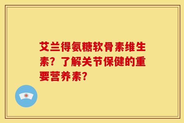 艾兰得氨糖软骨素维生素？了解关节保健的重要营养素？