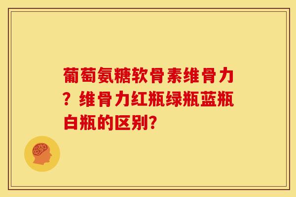 葡萄氨糖软骨素维骨力?维骨力红瓶绿瓶蓝瓶白瓶的区别? 葡萄氨糖软骨素维骨力?维骨力红瓶绿瓶蓝瓶白瓶的区别?