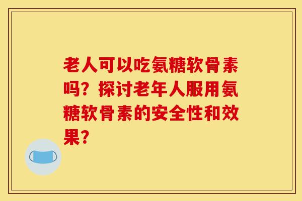 老人可以吃氨糖软骨素吗?探讨老年人服用氨糖软骨素的安全性和效果? 老人可以吃氨糖软骨素吗?探讨老年人服用氨糖软骨素的安全性和效果?