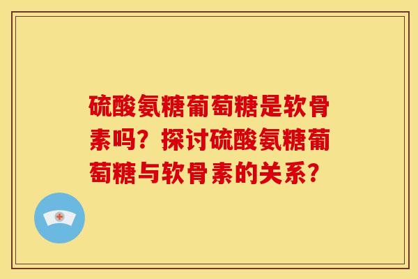 硫酸氨糖葡萄糖是软骨素吗?探讨硫酸氨糖葡萄糖与软骨素的关系? 硫酸氨糖葡萄糖是软骨素吗?探讨硫酸氨糖葡萄糖与软骨素的关系?