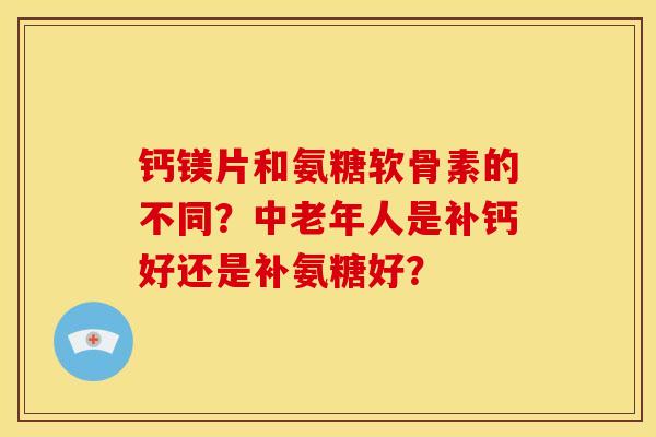 钙镁片和氨糖软骨素的不同？中老年人是补钙好还是补氨糖好？