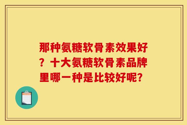 那种氨糖软骨素效果好？十大氨糖软骨素品牌里哪一种是比较好呢？
