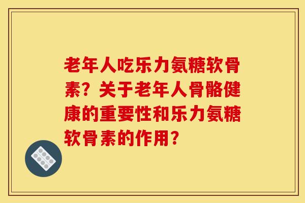 老年人吃乐力氨糖软骨素？关于老年人骨骼健康的重要性和乐力氨糖软骨素的作用？