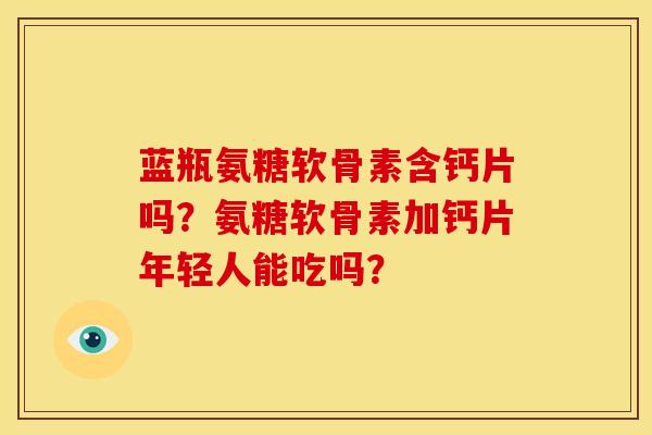 蓝瓶氨糖软骨素含钙片吗?氨糖软骨素加钙片年轻人能吃吗? 蓝瓶氨糖软骨素含钙片吗?氨糖软骨素加钙片年轻人能吃吗?