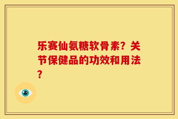 乐赛仙氨糖软骨素?关节保健品的功效和用法? 乐赛仙氨糖软骨素?关节保健品的功效和用法?