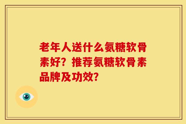 老年人送什么氨糖软骨素好？推荐氨糖软骨素品牌及功效？