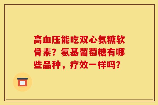 高能吃双心氨糖软骨素?氨基葡萄糖有哪些品种,疗效一样吗? 高能吃双心氨糖软骨素?氨基葡萄糖有哪些品种,疗效一样吗?