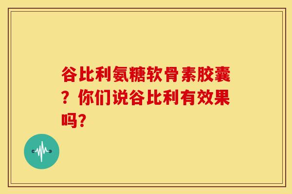 谷比利氨糖软骨素胶囊？你们说谷比利有效果吗？