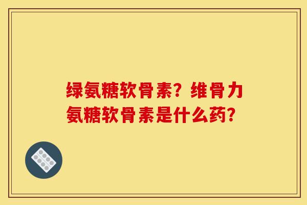 绿氨糖软骨素?维骨力氨糖软骨素是什么药? 绿氨糖软骨素?维骨力氨糖软骨素是什么药?
