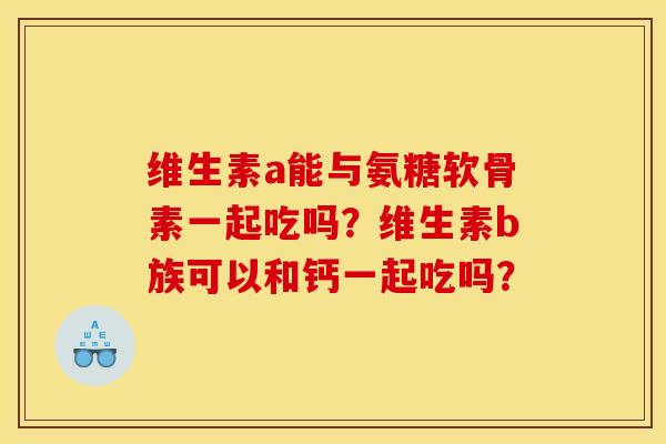 维生素a能与氨糖软骨素一起吃吗?维生素b族可以和钙一起吃吗? 维生素a能与氨糖软骨素一起吃吗?维生素b族可以和钙一起吃吗?
