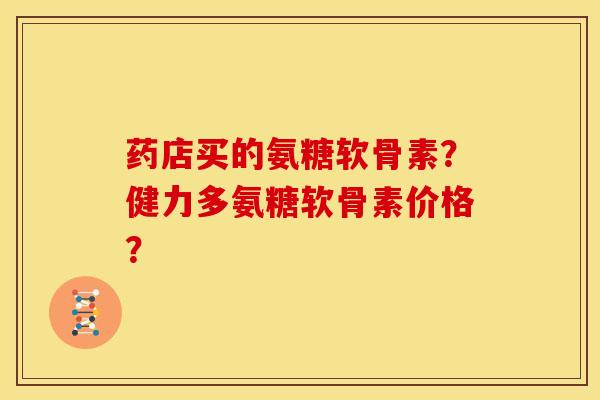 药店买的氨糖软骨素?健力多氨糖软骨素价格? 药店买的氨糖软骨素?健力多氨糖软骨素价格?
