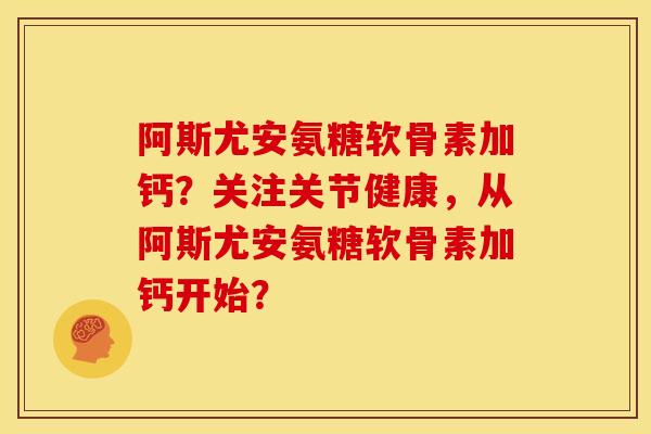 阿斯尤安氨糖软骨素加钙？关注关节健康，从阿斯尤安氨糖软骨素加钙开始？