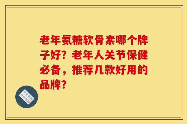 老年氨糖软骨素哪个牌子好?老年人关节保健必备,推荐几款好用的品牌? 老年氨糖软骨素哪个牌子好?老年人关节保健必备,推荐几款好用的品牌?