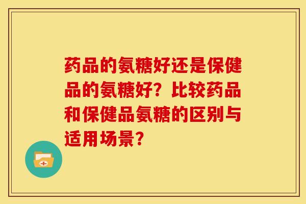 药品的氨糖好还是保健品的氨糖好?比较药品和保健品氨糖的区别与适用场景? 药品的氨糖好还是保健品的氨糖好?比较药品和保健品氨糖的区别与适用场景?