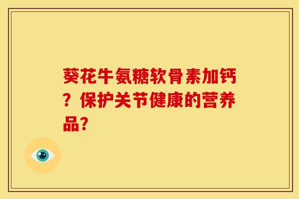 葵花牛氨糖软骨素加钙?保护关节健康的营养品? 葵花牛氨糖软骨素加钙?保护关节健康的营养品?
