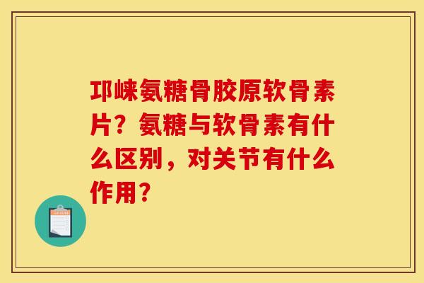 邛崃氨糖骨胶原软骨素片？氨糖与软骨素有什么区别，对关节有什么作用？